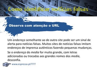 Um endereço semelhante ao de outro site pode ser um sinal de
alerta para notícias falsas. Muitos sites de notícias falsas imitam
endereços de imprensa autênticos fazendo pequenas mudanças.
Se o endereço do media for muito grande, com letras
adicionadas ou trocadas aos grandes nomes dos media,
desconfia.
www.espresso.pt????
Observa com atenção o URL
 