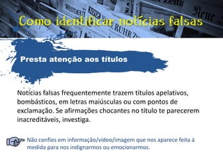 Notícias falsas frequentemente trazem títulos apelativos,
bombásticos, em letras maiúsculas ou com pontos de
exclamação. Se afirmações chocantes no título te parecerem
inacreditáveis, investiga.
Não confies em informação/vídeo/imagem que nos aparece feita à
medida para nos indignarmos ou emocionarmos.
Presta atenção aos títulos
 