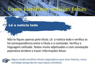 Não te fiques apenas pelo título. Lê a notícia toda e verifica se
há correspondência entre o título e o conteúdo. Verifica a
linguagem utilizada. Textos muito adjetivados e com conotação
pejorativa tendem a trazer informações falsas.
Alguns media escolhem títulos enganadores para atrair leitores, numa
estratégia designada de caça-cliques (clickbait).
Lê a notícia toda
 