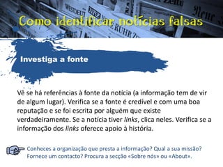 Vê se há referências à fonte da notícia (a informação tem de vir
de algum lugar). Verifica se a fonte é credível e com uma boa
reputação e se foi escrita por alguém que existe
verdadeiramente. Se a notícia tiver links, clica neles. Verifica se a
informação dos links oferece apoio à história.
Conheces a organização que presta a informação? Qual a sua missão?
Fornece um contacto? Procura a secção «Sobre nós» ou «About».
Investiga a fonte
 