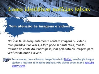 Notícias falsas frequentemente contêm imagens ou vídeos
manipulados. Por vezes, a foto pode ser autêntica, mas foi
retirada do contexto. Podes pesquisar pela foto ou imagem para
verificar de onde ela veio.
Ferramentas como a Reverse Image Search do TinEye ou o Google Images
ajudam a localizar as imagens originais. Para vídeos podes usar o Youtube
DataViewer.
Tem atenção às imagens e vídeos
 