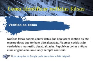 Notícias falsas podem conter datas que não fazem sentido ou até
mesmo datas que tenham sido alteradas. Algumas notícias são
verdadeiras mas estão desatualizadas. Republicar coisas antigas
é um engano comum e lança sempre confusão.
Uma pesquisa no Google pode encontrar a data original.
Verifica as datas
 