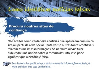 Não aceites como verdadeiras notícias que aparecem num único
site ou perfil de rede social. Tenta ver se outras fontes confiáveis
relatam as mesmas informações. Se nenhum media tiver
publicado uma notícia sobre o mesmo assunto, isso pode
significar que a história é falsa.
Se a história for publicada por vários meios de informação credíveis, é
mais provável que seja verdadeira.
Procura noutros sites de
confiança
 