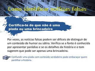 Por vezes, as notícias falsas podem ser difíceis de distinguir de
um conteúdo de humor ou sátira. Verifica se a fonte é conhecida
por apresentar paródias e se os detalhes da história e o tom
sugerem que pode ser apenas uma brincadeira.
Confundir uma piada com conteúdo verdadeiro pode embaraçar quem
partilhar a história.
Certifica-te de que não é uma
piada ou uma brincadeira
 
