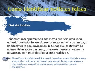 Tendemos a dar preferência aos media que têm uma linha
editorial que está de acordo com a nossa maneira de pensar, e
habitualmente não duvidamos de textos que confirmam as
nossas ideias sobre o mundo, os nossos preconceitos contra
pessoas ou os nossos desejos sobre a realidade.
Diversifica a tua dieta mediática e não acredites numa história apenas
porque ela confirma a tua maneira de pensar. Se seguires apenas a
informação com a qual concordas podes deixa passar notícias
importantes.
Sai da bolha
 