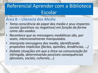Referencial Aprender com a Biblioteca
Escolar
Área B – Literacia dos Media
• Toma consciência do papel dos media e seus impactos
sociais (positivos ou negativos) em função da forma
como são usados.
• Reconhece que as mensagens mediáticas são, por
vezes, intencionalmente manipuladas.
• Interpreta mensagens dos media, identificando
propósitos implícitos (factos, opiniões, tendências, …)
• Debate situações em que a ética na comunicação foi
infringida, determinando possíveis consequências
(pessoais, sociais, culturais,…).
 