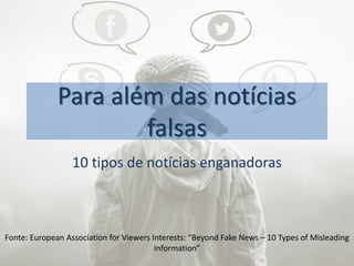 Para além das notícias
falsas
10 tipos de notícias enganadoras
Fonte: European Association for Viewers Interests: “Beyond Fake News – 10 Types of Misleading
Information”
 