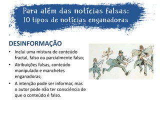 DESINFORMAÇÃO
• Inclui uma mistura de conteúdo
fractal, falso ou parcialmente falso;
• Atribuições falsas, conteúdo
manipulado e manchetes
enganadoras;
• A intenção pode ser informar, mas
o autor pode não ter consciência de
que o conteúdo é falso.
 