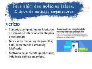 FICTÍCIO
• Conteúdo completamente fabricado
dissemina-se intencionalmente para
desinformar;
• Técnicas de marketing de guerrilha;
bots, comentários e branding
falsificado;
• Motivado pelas receitas publicitárias,
influência política ou ambos.
 
