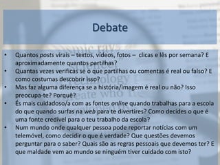 Debate
• Quantos posts virais – textos, vídeos, fotos – clicas e lês por semana? E
aproximadamente quantos partilhas?
• Quantas vezes verificas se o que partilhas ou comentas é real ou falso? E
como costumas descobrir isso?
• Mas faz alguma diferença se a história/imagem é real ou não? Isso
preocupa-te? Porquê?
• És mais cuidadoso/a com as fontes online quando trabalhas para a escola
do que quando surfas na web para te divertires? Como decides o que é
uma fonte credível para o teu trabalho da escola?
• Num mundo onde qualquer pessoa pode reportar notícias com um
telemóvel, como decidir o que é verdade? Que questões devemos
perguntar para o saber? Quais são as regras pessoais que devemos ter? E
que maldade vem ao mundo se ninguém tiver cuidado com isto?
 