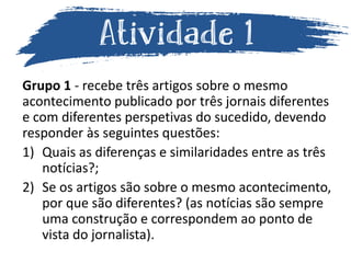 Grupo 1 - recebe três artigos sobre o mesmo
acontecimento publicado por três jornais diferentes
e com diferentes perspetivas do sucedido, devendo
responder às seguintes questões:
1) Quais as diferenças e similaridades entre as três
notícias?;
2) Se os artigos são sobre o mesmo acontecimento,
por que são diferentes? (as notícias são sempre
uma construção e correspondem ao ponto de
vista do jornalista).
 