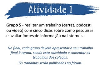 Grupo 5 - realizar um trabalho (cartaz, podcast,
ou vídeo) com cinco dicas sobre como pesquisar
e avaliar fontes de informação na Internet.
No final, cada grupo deverá apresentar o seu trabalho
final à turma, sendo esta convidada a comentar os
trabalhos dos colegas.
Os trabalhos serão publicados no fórum.
 