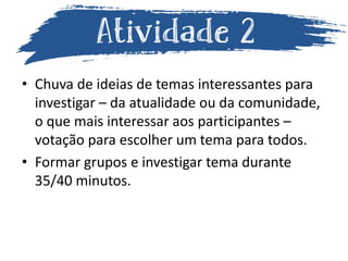 • Chuva de ideias de temas interessantes para
investigar – da atualidade ou da comunidade,
o que mais interessar aos participantes –
votação para escolher um tema para todos.
• Formar grupos e investigar tema durante
35/40 minutos.
 