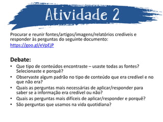 Procurar e reunir fontes/artigos/imagens/relatórios credíveis e
responder às perguntas do seguinte documento:
https://goo.gl/eVpEjP
Debate:
• Que tipo de conteúdos encontraste – usaste todas as fontes?
Selecionaste e porquê?
• Observaste algum padrão no tipo de conteúdo que era credível e no
que não era?
• Quais as perguntas mais necessárias de aplicar/responder para
saber se a informação era credível ou não?
• Quais as perguntas mais difíceis de aplicar/responder e porquê?
• São perguntas que usamos na vida quotidiana?
 