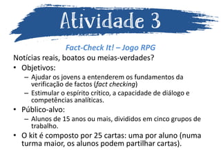 Fact-Check It! – Jogo RPG
Notícias reais, boatos ou meias-verdades?
• Objetivos:
– Ajudar os jovens a entenderem os fundamentos da
verificação de factos (fact checking)
– Estimular o espírito crítico, a capacidade de diálogo e
competências analíticas.
• Público-alvo:
– Alunos de 15 anos ou mais, divididos em cinco grupos de
trabalho.
• O kit é composto por 25 cartas: uma por aluno (numa
turma maior, os alunos podem partilhar cartas).
 