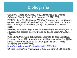 Bibliografia
• OLIVEIRA, Sandra e CAETANO, Rita, Literacia para os Média e
Cidadania Global – Caixa de Ferramentas, CIDAC, 2017.
• PEREIRA, Sara, FILLOL, Joana e MOURA, Pedro, Levar os media para
a escola. Agenda de atividades de transliteracia, Centro de Estudos
de Comunicação e Sociedade (CECS) - Universidade do Minho,
2018.
• PEREIRA, Sara, et al., Referencial de Educação para os Media para a
Educação Pré-escolar, o Ensino Básico e o Ensino Secundário, DGE,
2014.
• PORTUGAL. Ministério da Educação. Gabinete da Rede Bibliotecas
Escolares. Portal RBE: Aprender com a biblioteca escolar [2017] [Em
linha]. Lisboa: RBE, atual. 21-03-2017. [Consult. 19-12-2018]
Disponível em WWW: <URL:
http://www.rbe.mec.pt/np4/referencial_2017.html
• UNESCO, Journalism, ‘Fake News’ & Disinformation, UNESCO, 2018.
 