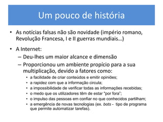 Um pouco de história
• As notícias falsas não são novidade (império romano,
Revolução Francesa, I e II guerras mundiais…)
• A Internet:
– Deu-lhes um maior alcance e dimensão
– Proporcionou um ambiente propício para a sua
multiplicação, devido a fatores como:
• a facilidade de criar conteúdos e emitir opiniões;
• a rapidez com que a informação circula;
• a impossibilidade de verificar todas as informações recebidas;
• o medo que os utilizadores têm de estar "por fora”;
• o impulso das pessoas em confiar no que conhecidos partilham;
• a emergência de novas tecnologias (ex. bots - tipo de programa
que permite automatizar tarefas).
 