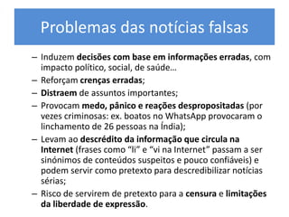 Problemas das notícias falsas
– Induzem decisões com base em informações erradas, com
impacto político, social, de saúde…
– Reforçam crenças erradas;
– Distraem de assuntos importantes;
– Provocam medo, pânico e reações despropositadas (por
vezes criminosas: ex. boatos no WhatsApp provocaram o
linchamento de 26 pessoas na Índia);
– Levam ao descrédito da informação que circula na
Internet (frases como “li” e “vi na Internet” passam a ser
sinónimos de conteúdos suspeitos e pouco confiáveis) e
podem servir como pretexto para descredibilizar notícias
sérias;
– Risco de servirem de pretexto para a censura e limitações
da liberdade de expressão.
 