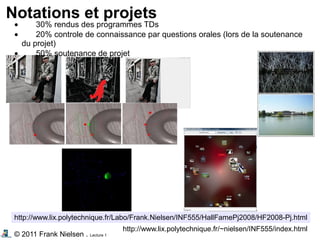 © 2011 Frank Nielsen . Lecture 1
Notations et projets
http://www.lix.polytechnique.fr/Labo/Frank.Nielsen/INF555/HallFamePj2008/HF2008-Pj.html
http://www.lix.polytechnique.fr/~nielsen/INF555/index.html
• 30% rendus des programmes TDs
• 20% controle de connaissance par questions orales (lors de la soutenance
du projet)
• 50% soutenance de projet
 