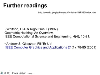 © 2011 Frank Nielsen . Lecture 1
Further readings
http://www.lix.polytechnique.fr/~nielsen/INF555/index.html
● Wolfson, H.J. & Rigoutsos, I (1997).
Geometric Hashing: An Overview.
IEEE Computational Science and Engineering, 4(4), 10-21.
● Andrew S. Glassner: Fill 'Er Up!
IEEE Computer Graphics and Applications 21(1): 78-85 (2001)
 