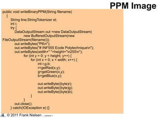 © 2011 Frank Nielsen . Lecture 1
public void writeBinaryPPM(String filename)
{
String line;StringTokenizer st;
int i;
try {
DataOutputStream out =new DataOutputStream(
new BufferedOutputStream(new
FileOutputStream(filename)));
out.writeBytes("P6n");
out.writeBytes("# INF555 Ecole Polytechniquen");
out.writeBytes(width+" "+height+"n255n");
for (int y = 0; y < height; y++) {
for (int x = 0; x < width; x++) {
int r,g,b;
r=getRed(x,y);
g=getGreen(x,y);
b=getBlue(x,y);
out.writeByte((byte)r);
out.writeByte((byte)g);
out.writeByte((byte)b);
}
}
out.close();
} catch(IOException e) {}
PPM Image
 