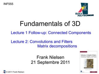 © 2011 Frank Nielsen
INF555
Fundamentals of 3D
Lecture 1 Follow-up: Connected Components
Lecture 2: Convolutions and Filters
Matrix decompositions
Frank Nielsen
21 Septembre 2011
 