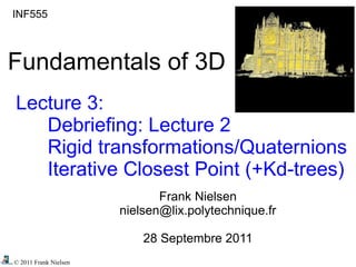 © 2011 Frank Nielsen
INF555
Fundamentals of 3D
Lecture 3:
Debriefing: Lecture 2
Rigid transformations/Quaternions
Iterative Closest Point (+Kd-trees)
Frank Nielsen
nielsen@lix.polytechnique.fr
28 Septembre 2011
 