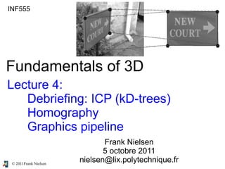 © 2011Frank Nielsen
INF555
Fundamentals of 3D
Lecture 4:
Debriefing: ICP (kD-trees)
Homography
Graphics pipeline
Frank Nielsen
5 octobre 2011
nielsen@lix.polytechnique.fr
 
