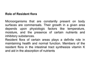 Role of Resident flora
Microorganisms that are constantly present on body
surfaces are commensals. Their growth in a given area
depends upon physiologic factors like temperature,
moisture, and the presence of certain nutrients and
inhibitory substances.
Resident flora of certain areas plays a definite role in
maintaining health and normal function. Members of the
resident flora in the intestinal tract synthesize vitamin K
and aid in the absorption of nutrients
 