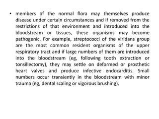 • members of the normal flora may themselves produce
disease under certain circumstances and if removed from the
restrictions of that environment and introduced into the
bloodstream or tissues, these organisms may become
pathogenic. For example, streptococci of the viridans group
are the most common resident organisms of the upper
respiratory tract and if large numbers of them are introduced
into the bloodstream (eg, following tooth extraction or
tonsillectomy), they may settle on deformed or prosthetic
heart valves and produce infective endocarditis. Small
numbers occur transiently in the bloodstream with minor
trauma (eg, dental scaling or vigorous brushing).
 
