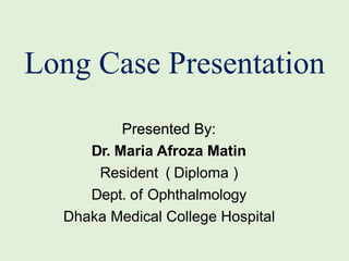 Presented By:
Dr. Maria Afroza Matin
Resident ( Diploma )
Dept. of Ophthalmology
Dhaka Medical College Hospital
Long Case Presentation
 