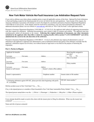 New York Motor Vehicle No-Fault Insurance Law Arbitration Request Form
If you wish to arbitrate your claim, please complete (print or type) all applicable sections of this form. Optional No-Fault Arbitration
is final and binding except for the limited grounds for review set forth in the law and regulations. Upon receipt of this request, the
American Arbitration Association will attempt to resolve the dispute by conciliation pursuant to Insurance Department Regulation
11NYCRR 65-4.2 (b) (2) (iii). If the dispute cannot be resolved by conciliation, your case will be forwarded for arbitration. For
additional information please visit our website at: www.adr.org, and click on “New York No-Fault” in the right hand column.

Pursuant to Insurance Department Regulation 11NYCRR 65 – 4.2 (b) (3) (i), the applicant shall submit all supporting documentation
with their request for arbitration. Submitted documentation must contain a table of contents and exhibits. The applicant must also
simultaneously submit all documents to the insurer. Following this original submission of documents, any other documents
submitted by the applicant other than bills or claims for ongoing benefits will be marked “LATE SUBMISSION” and will be
admitted into the record at the sole discretion of the arbitrator.

Pursuant to Insurance Department Regulation 11NYCRR 65 – 4.5 (t) (1), the arbitrator may impose all administrative costs of
arbitration to the applicant or apportion the administrative costs of arbitration between the parties if the arbitrator concludes that the
applicant’s arbitration request was frivolous, was without factual or legal merit or was filed for the purpose of harassing the
respondent.

Part 1. Parties in Dispute
 Applicant for benefits                                                                                 Were benefits assigned to
                                                                                                        provider?
 Last name                  First name                      Address                                     ___ Yes ___ No
 Injured person                                                                                         Date of accident

 Last name                  First name                      Address
 Policyholder                                                                                           Policy number

 Last name                  First name                      Address
 Insurer or self-insurer                                       Insurer’s claims office address


 Insurer’s representative                                      Telephone number               Insurer claim or file number



 * If bringing arbitration against MVAIC, please provide claim beginning with prefix          MVAIC claim number *
 “P”, if available.

Did the accident occur in New York State? Yes___ No___

If no, is the injured person or a member of their household a New York State Automobile Policy Holder? Yes___ No___

The injured person named above was the ( ) Driver ( ) Passenger ( ) Pedestrian ( ) Bicyclist ( ) Other (Please explain)
_______________________________________________________________________________________________________
_______________________________________________________________________________________________________

Every attempt should be made to resolve this claim with the insurer prior to filing for arbitration. When was the insurer last
contacted? ________________

Name and title of person contacted:
_______________________________________________________________________________________________________




AAA Form AR [Effective June 2004]
 