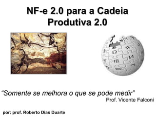 NF-e 2.0 para a CadeiaProdutiva 2.0  “Somente se melhora o que se podemedir” Prof. Vicente Falconi por: prof. Roberto Dias Duarte                        