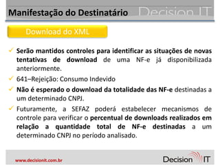 Manifestação do Destinatário
      Download do XML

 Serão mantidos controles para identificar as situações de novas
  tentativas de download de uma NF-e já disponibilizada
  anteriormente.
 641–Rejeição: Consumo Indevido
 Não é esperado o download da totalidade das NF-e destinadas a
  um determinado CNPJ.
 Futuramente, a SEFAZ poderá estabelecer mecanismos de
  controle para verificar o percentual de downloads realizados em
  relação a quantidade total de NF-e destinadas a um
  determinado CNPJ no período analisado.


  www.decisionit.com.br
 