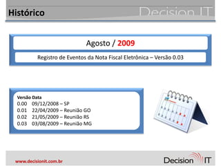 Histórico


                              Agosto / 2009
           Registro de Eventos da Nota Fiscal Eletrônica – Versão 0.03




  Versão Data
  0.00   09/12/2008 – SP
  0.01   22/04/2009 – Reunião GO
  0.02   21/05/2009 – Reunião RS
  0.03   03/08/2009 – Reunião MG




 www.decisionit.com.br
 