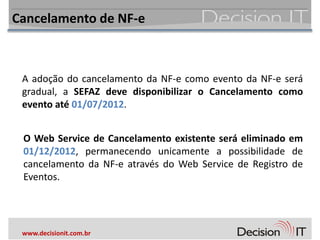 Cancelamento de NF-e



 A adoção do cancelamento da NF-e como evento da NF-e será
 gradual, a SEFAZ deve disponibilizar o Cancelamento como
 evento até 01/07/2012.


 O Web Service de Cancelamento existente será eliminado em
 01/12/2012, permanecendo unicamente a possibilidade de
 cancelamento da NF-e através do Web Service de Registro de
 Eventos.




 www.decisionit.com.br
 