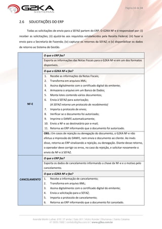 Página 11 de 14




2.6     SOLICITAÇÕES DO ERP

      Todas as solicitações de envio para a SEFAZ partem do ERP. O G2KA NF-e é responsável por: (i)
receber as solicitações; (ii) ajustá-las aos requisitos estabelecidos pela Receita Federal; (iii) fazer o
envio para a Secretaria de Fazenda; (iv) capturar os retornos da SEFAZ; e (v) disponibilizar os dados
de retorno ao Sistema de Gestão.

                    O que o ERP faz?
                    Exporta as informações das Notas Fiscais para o G2KA NF-e em um dos formatos
                    disponíveis.
                    O que o G2KA NF-e faz?
                     1.   Recebe as informações da Notas Fiscais;
                     2.   Transforma em arquivos XML;
                     3.   Assina digitalmente com o certificado digital do emitente;
                     4.   Armazena o arquivo em um Banco de Dados;
                     5.   Monta lotes contendo vários documentos;
                     6.   Envia à SEFAZ para autorização;
      NF-E                (A SEFAZ retorna um protocolo de recebimento)
                     7.   Importa o protocolo de envio;
                     8.   Verificar se o documento foi autorizado;
                     9.   Imprime o DANFE automaticamente;
                     10. Envio a NF-e ao destinatário por e-mail;
                     11. Retorna ao ERP informando que o documento foi autorizado.
                    OBS.: Em casos de rejeição ou denegação do documento, o G2KA NF-e não
                    efetua a impressão do DANFE, nem envia o documento ao cliente. Ao invés
                    disso, retorna ao ERP sinalizando a rejeição, ou denegação. Diante desse retorno,
                    o operador deve corrigir os erros, no caso da rejeição, e solicitar novamente o
                    envio da NF-e à SEFAZ.
                    O que o ERP faz?
                    Exporta os dados de cancelamento informando a chave da NF-e e o motivo pelo
                    cancelamento.
                    O que o G2KA NF-e faz?
CANCELAMENTO        1.    Recebe a informação de cancelamento;
                    2.    Transforma em arquivo XML;
                    3.    Assina digitalmente com o certificado digital do emitente;
                    4.    Envia a solicitação para a SEFAZ;
                    5.    Importa o protocolo de cancelamento;
                    6.    Retorna ao ERP informando que o documento foi cancelado.
 