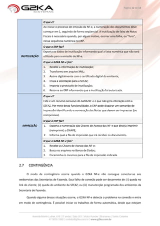 Página 12 de 14




                   O que é?
                   Ao iniciar o processo de emissão da NF-e, a numeração dos documentos deve
                   começar em 1, seguindo de forma seqüencial. A inutilização de faixa de Notas
                   Fiscais é necessária quando, por algum motivo, ocorrer uma falha, ou “furo”,
                   nessa sequência numérica no ERP.
                   O que o ERP faz?
                   Exporta os dados de inutilização informando qual a faixa numérica que não será
 INUTILIZAÇÃO      utilizada para a emissão de NF-e.
                   O que o G2KA NF-e faz?
                   1.    Recebe a informação de inutilização;
                   2.    Transforma em arquivo XML;
                   3.    Assina digitalmente com o certificado digital do emitente;
                   4.    Envia a solicitação para a SEFAZ;
                   5.    Importa o protocolo de inutilização;
                   6.    Retorna ao ERP informando que a inutilização foi autorizada.
                   O que é?
                   Este é um recurso exclusivo do G2KA NF-e e que não gera interação com a
                   SEFAZ. Por meio desta funcionalidade, o ERP pode disparar um comando de
                   impressão identificando a numeração das Notas que devem ser impressas (ou
                   reimpressas).
                   O que o ERP faz?
  IMPRESSÃO         1.   Exporta a numeração das Chaves de Acesso das NF-e que deseja imprimir
                         (reimprimir) o DANFE;
                    2.   Informa qual a fila de impressão que irá receber os documentos.
                   O que o G2KA NF-e faz?
                   1.    Recebe as Chaves de Acesso das NF-e;
                   2.    Busca os arquivos no Banco de Dados;
                   3.    Encaminha os mesmos para a fila de impressão indicada.


2.7    CONTINGÊNCIA

      O modo de contingência ocorre quando o G2KA NF-e não consegue conectar-se aos
webservices das Secretarias de Fazenda. Essa falha de conexão pode ser decorrente de: (i) queda no
link do cliente; (ii) queda do ambiente da SEFAZ; ou (iii) manutenção programada dos ambientes da
Secretaria de Fazenda.

      Quando alguma dessas situações ocorre, o G2KA NF-e detecta o problema na conexão e entra
em modo de contingência. É possível iniciar os trabalhos de forma automática, desde que estejam
 