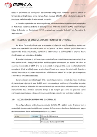 Página 13 de 14



todos os parâmetros de contingência devidamente configurados. Também é possível operar no
formato de contingência de forma manual. Neste modo, o G2KA NF-e fará o tratamento de acordo
com o que o administrador desejar naquele momento.

        O G2KA NF-e permite tratar a contingência em todos os formatos disponibilizados pelo projeto
da Nota Fiscal eletrônica: Sistema de Contingência do Ambiente Nacional (SCAN), pela Declaração
Prévia de Emissão em Contingência (DPEC) ou através da impressão do DANFE em Formulário de
Segurança (FS).


2.8       RECEPÇÃO DE DOCUMENTOS ELETRÔNICOS DE ENTRADA

        As Notas Fiscais eletrônicas que as empresas recebem de seus fornecedores, podem ser
importadas para dentro da base de dados do G2KA NF-e. Ele possui recursos que automatizam o
recebimento desses documentos, facilitando a administração e centralizando os arquivos fiscais
eletrônicos em um único banco de dados.

        É possível configurar o G2KA NF-e para que ele efetue o monitoramento um endereço de e-
mail, fazendo assim a recepção dos e-mails disparados pelos fornecedores. Ao receber um e-mail no
endereço monitorado, o G2KA NF-e faz o download do arquivo XML anexo e automaticamente
consulta na SEFAZ a validade deste arquivo (identificando se o mesmo foi autorizado). Estando o
arquivo autorizado, o G2KA NF-e disponibiliza a informação do mesmo ao ERP para que prossiga com
a importação em sua base de dados.

        Juntamente com o módulo Supply B2B, é possível automatizar a entrada das notas eletrônicas
diretamente para dentro da base do ERP, sem a necessidade de redigitar as informações. Sem esse
recurso de entrada, o recebedor das mercadorias terá que efetuar todo o procedimento de validação
manualmente. Essa atividade consome tempo e dá margem para erros no processo, como
escrituração ou entrada de estoque, além demandar tempo excessivo por parte dos recebedores.


2.9       REQUISITOS DE HARDWARE E SOFTWARE

        As configurações de ambiente para execução do G2KA NF-e podem variar de acordo com a
necessidade de desempenho exigida pelo processo de faturamento do cliente. Relacionamos alguns
requisitos mínimos de um ambiente dedicado ao G2KA NF-e:

      Servidor               Hardware    Mínimo de 2GB memória
                                         1GB disco
                                         Processador dual core (Intel/AMD)
 