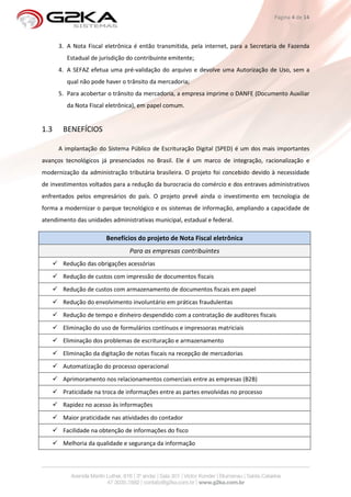Página 4 de 14



      3. A Nota Fiscal eletrônica é então transmitida, pela internet, para a Secretaria de Fazenda
         Estadual de jurisdição do contribuinte emitente;
      4. A SEFAZ efetua uma pré-validação do arquivo e devolve uma Autorização de Uso, sem a
         qual não pode haver o trânsito da mercadoria;
      5. Para acobertar o trânsito da mercadoria, a empresa imprime o DANFE (Documento Auxiliar
         da Nota Fiscal eletrônica), em papel comum.


1.3    BENEFÍCIOS

      A implantação do Sistema Público de Escrituração Digital (SPED) é um dos mais importantes
avanços tecnológicos já presenciados no Brasil. Ele é um marco de integração, racionalização e
modernização da administração tributária brasileira. O projeto foi concebido devido à necessidade
de investimentos voltados para a redução da burocracia do comércio e dos entraves administrativos
enfrentados pelos empresários do país. O projeto prevê ainda o investimento em tecnologia de
forma a modernizar o parque tecnológico e os sistemas de informação, ampliando a capacidade de
atendimento das unidades administrativas municipal, estadual e federal.

                       Benefícios do projeto de Nota Fiscal eletrônica
                                Para as empresas contribuintes
       Redução das obrigações acessórias
       Redução de custos com impressão de documentos fiscais
       Redução de custos com armazenamento de documentos fiscais em papel
       Redução do envolvimento involuntário em práticas fraudulentas
       Redução de tempo e dinheiro despendido com a contratação de auditores fiscais
       Eliminação do uso de formulários contínuos e impressoras matriciais
       Eliminação dos problemas de escrituração e armazenamento
       Eliminação da digitação de notas fiscais na recepção de mercadorias
       Automatização do processo operacional
       Aprimoramento nos relacionamentos comerciais entre as empresas (B2B)
       Praticidade na troca de informações entre as partes envolvidas no processo
       Rapidez no acesso às informações
       Maior praticidade nas atividades do contador
       Facilidade na obtenção de informações do fisco
       Melhoria da qualidade e segurança da informação
 