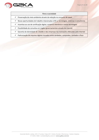 Página 5 de 14




                                 Para a sociedade
Preservação do meio-ambiente através da redução no consumo de papel
Novas oportunidades de trabalho relacionadas à NF-e, tecnologias, sistemas e consultorias
Incentivo ao uso de certificação digital, comércio eletrônico e novas tecnologias
Possibilidade de consultas em órgãos governamentais através da internet
Garantia da idoneidade do cidadão e das empresas nas transações efetuadas pela internet
Padronização de arquivos digitais trocados entre vendedor, comprador, contador e fisco
 