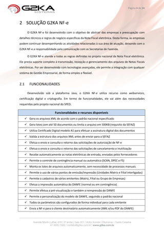 Página 6 de 14




2 SOLUÇÃO G2KA NF-e
      O G2KA NF-e foi desenvolvido com o objetivo de abstrair das empresas a preocupação com
detalhes técnicos e regras de negócio específicas da Nota Fiscal eletrônica. Desta forma, as empresas
podem continuar desempenhando as atividades relacionadas à sua área de atuação, deixando com o
G2KA NF-e a responsabilidade pela comunicação com as Secretarias de Fazenda.

      O G2KA NF-e atende a todas as regras definidas no projeto nacional da Nota Fiscal eletrônica.
Ele presta suporte completo à transmissão, recepção e gerenciamento dos arquivos de Notas Fiscais
eletrônicas. Por ser desenvolvido com tecnologias avançadas, ele permite a integração com qualquer
sistema de Gestão Empresarial, de forma simples e flexível.


2.1     FUNCIONALIDADES

      Desenvolvido sob a plataforma Java, o G2KA NF-e utiliza recurso como webservices,
certificação digital e criptografia. Em termo de funcionalidades, ele vai além das necessidades
requeridas pelo projeto nacional do SPED.

                            Funcionalidades e recursos disponíveis
        Gera os arquivos XML de acordo com o padrão nacional especificado
        Gera lotes com até 50 documentos ou limita o arquivo em 500KB (requisito da SEFAZ)
        Utiliza Certificado Digital modelo A1 para efetuar a assinatura digital dos documentos
        Valida a estrutura dos arquivos XML antes de enviar para a SEFAZ
        Efetua o envio e consulta o retorno das solicitações de autorização de NF-e
        Efetua o envio e consulta o retorno das solicitações de cancelamento e inutilização
        Recebe automaticamente as notas eletrônicas de entrada, enviadas pelos fornecedores
        Permite o controle de contingência manual ou automático (SCAN, DPEC e FS)
        Monta os lotes de arquivos automaticamente, sem necessidade de processos manuais
        Permite o uso de vários pontos de emissão/impressão (Unidades Matriz e Filial interligadas)
        Permite o cadastros de vários emitentes (Matriz, Filial ou Grupo de Empresas)
        Efetua a impressão automática do DANFE (normal ou em contingência)
        Permite efetua a pré-visualização e também a reimpressão do DANFE
        Permite a personalização do modelo de DANFE, seguindo o padrão nacional
        Todos os parâmetros são configurados de forma individual para cada emitente
        Envia a NF-e para o cliente destinatário automaticamente (XML e/ou PDF do DANFE)
 