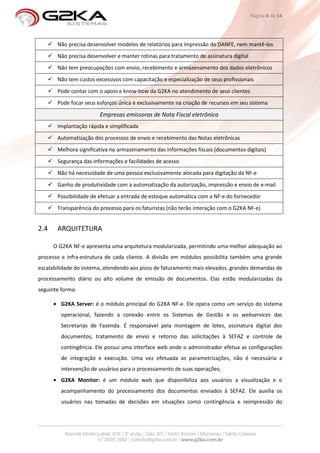 Página 8 de 14




       Não precisa desenvolver modelos de relatórios para impressão do DANFE, nem mantê-los
       Não precisa desenvolver e manter rotinas para tratamento de assinatura digital
       Não tem preocupações com envio, recebimento e armazenamento dos dados eletrônicos
       Não tem custos excessivos com capacitação e especialização de seus profissionais
       Pode contar com o apoio e know-how da G2KA no atendimento de seus clientes
       Pode focar seus esforços única e exclusivamente na criação de recursos em seu sistema

                        Empresas emissoras de Nota Fiscal eletrônica
       Implantação rápida e simplificada
       Automatização dos processos de envio e recebimento das Notas eletrônicas
       Melhora significativa no armazenamento das informações fiscais (documentos digitais)
       Segurança das informações e facilidades de acesso
       Não há necessidade de uma pessoa exclusivamente alocada para digitação da NF-e
       Ganho de produtividade com a automatização da autorização, impressão e envio de e-mail
       Possibilidade de efetuar a entrada de estoque automática com a NF-e do fornecedor
       Transparência do processo para os faturistas (não terão interação com o G2KA NF-e)


2.4    ARQUITETURA

      O G2KA NF-e apresenta uma arquitetura modularizada, permitindo uma melhor adequação ao
processo e infra-estrutura de cada cliente. A divisão em módulos possibilita também uma grande
escalabilidade do sistema, atendendo aos picos de faturamento mais elevados, grandes demandas de
processamento diário ou alto volume de emissão de documentos. Elas estão modularizadas da
seguinte forma:

      • G2KA Server: é o módulo principal do G2KA NF-e. Ele opera como um serviço do sistema
         operacional, fazendo a conexão entre os Sistemas de Gestão e os webservices das
         Secretarias de Fazenda. É responsável pela montagem de lotes, assinatura digital dos
         documentos, tratamento de envio e retorno das solicitações à SEFAZ e controle de
         contingência. Ele possui uma interface web onde o administrador efetua as configurações
         de integração e execução. Uma vez efetuada as parametrizações, não é necessária a
         intervenção de usuários para o processamento de suas operações;
      • G2KA Monitor: é um módulo web que disponibiliza aos usuários a visualização e o
         acompanhamento do processamento dos documentos enviados à SEFAZ. Ele auxilia os
         usuários nas tomadas de decisões em situações como contingência e reimpressão do
 