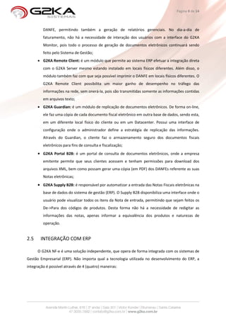 Página 9 de 14



         DANFE, permitindo também a geração de relatórios gerenciais. No dia-a-dia de
         faturamento, não há a necessidade de interação dos usuários com a interface do G2KA
         Monitor, pois todo o processo de geração de documentos eletrônicos continuará sendo
         feito pelo Sistema de Gestão;
      • G2KA Remote Client: é um módulo que permite ao sistema ERP efetuar a integração direta
         com o G2KA Server mesmo estando instalado em locais físicos diferentes. Além disso, o
         módulo também faz com que seja possível imprimir o DANFE em locais físicos diferentes. O
         G2KA Remote Client possibilita um maior ganho de desempenho no tráfego das
         informações na rede, sem onerá-la, pois são transmitidas somente as informações contidas
         em arquivos texto;
      • G2KA Guardian: é um módulo de replicação de documentos eletrônicos. De forma on-line,
         ele faz uma cópia de cada documento fiscal eletrônico em outra base de dados, sendo esta,
         em um diferente local físico do cliente ou em um Datacenter. Possui uma interface de
         configuração onde o administrador define a estratégia de replicação das informações.
         Através do Guardian, o cliente faz o armazenamento seguro dos documentos fiscais
         eletrônicos para fins de consulta e fiscalização;
      • G2KA Portal B2B: é um portal de consulta de documentos eletrônicos, onde a empresa
         emitente permite que seus clientes acessem e tenham permissões para download dos
         arquivos XML, bem como possam gerar uma cópia (em PDF) dos DANFEs referente as suas
         Notas eletrônicas;
      • G2KA Supply B2B: é responsável por automatizar a entrada das Notas Fiscais eletrônicas na
         base de dados do sistema de gestão (ERP). O Supply B2B disponibiliza uma interface onde o
         usuário pode visualizar todos os itens da Nota de entrada, permitindo que sejam feitos os
         De->Para dos códigos de produtos. Desta forma não há a necessidade de redigitar as
         informações das notas, apenas informar a equivalência dos produtos e naturezas de
         operação.


2.5     INTEGRAÇÃO COM ERP

      O G2KA NF-e é uma solução independente, que opera de forma integrada com os sistemas de
Gestão Empresarial (ERP). Não importa qual a tecnologia utilizada no desenvolvimento do ERP, a
integração é possível através de 4 (quatro) maneiras:
 