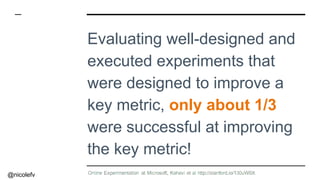 @nicolefv
Evaluating well-designed and
executed experiments that
were designed to improve a
key metric, only about 1/3
were successful at improving
the key metric!
 