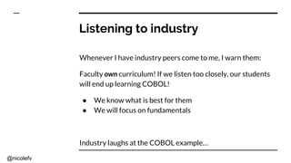 @nicolefv
Listening to industry
Whenever I have industry peers come to me, I warn them:
Faculty own curriculum! If we listen too closely, our students
will end up learning COBOL!
● We know what is best for them
● We will focus on fundamentals
Industry laughs at the COBOL example…
 