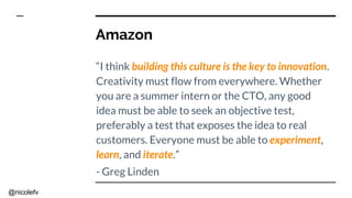 @nicolefv
Amazon
“I think building this culture is the key to innovation.
Creativity must flow from everywhere. Whether
you are a summer intern or the CTO, any good
idea must be able to seek an objective test,
preferably a test that exposes the idea to real
customers. Everyone must be able to experiment,
learn, and iterate.”
- Greg Linden
 