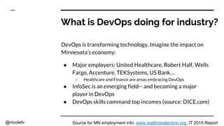 @nicolefv
What is DevOps doing for industry?
DevOps is transforming technology. Imagine the impact on
Minnesota’s economy:
● Major employers: United Healthcare, Robert Half, Wells
Fargo, Accenture, TEKSystems, US Bank…
○ Healthcare and Finance are areas embracing DevOps
● InfoSec is an emerging field-- and becoming a major
player in DevOps
● DevOps skills command top incomes (source: DICE.com)
Source for MN employment info: www.realtimetalentmn.org, IT 2015 Report
 