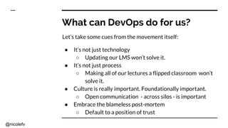 @nicolefv
What can DevOps do for us?
Let’s take some cues from the movement itself:
● It’s not just technology
○ Updating our LMS won’t solve it.
● It’s not just process
○ Making all of our lectures a flipped classroom won’t
solve it.
● Culture is really important. Foundationally important.
○ Open communication - across silos - is important
● Embrace the blameless post-mortem
○ Default to a position of trust
 