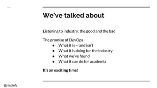 @nicolefv
We’ve talked about
Listening to industry: the good and the bad
The promise of DevOps
● What it is -- and isn’t
● What it is doing for the industry
● What we’ve found
● What it can do for academia
It’s an exciting time!
 